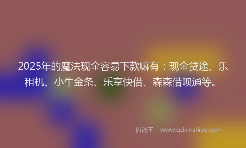 2025年的魔法现金容易下款嘛有：现金贷途、乐租机、小牛金条、乐享快借、森森借呗通等。