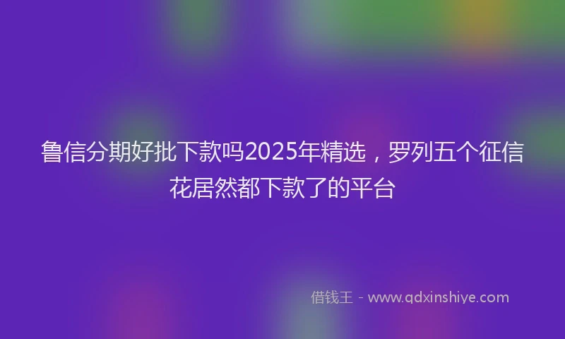鲁信分期好批下款吗2025年精选，罗列五个征信花居然都下款了的平台