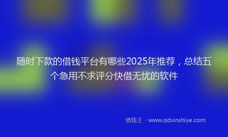 随时下款的借钱平台有哪些2025年推荐，总结五个急用不求评分快借无忧的软件