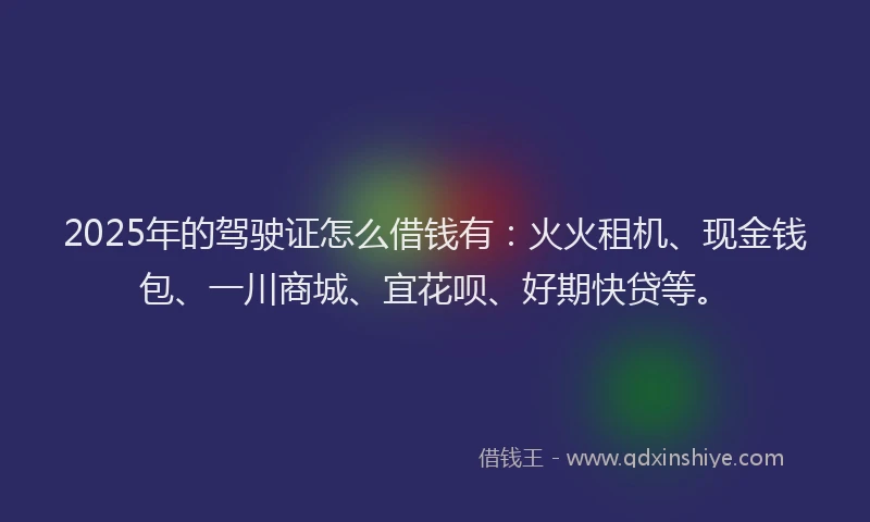 2025年的驾驶证怎么借钱有：火火租机、现金钱包、一川商城、宜花呗、好期快贷等。