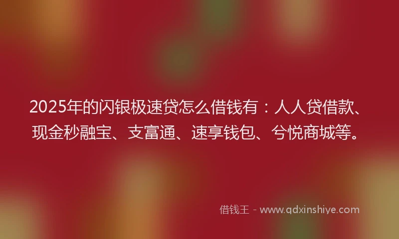 2025年的闪银极速贷怎么借钱有：人人贷借款、现金秒融宝、支富通、速享钱包、兮悦商城等。