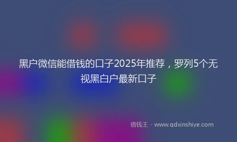 黑户微信能借钱的口子2025年推荐，罗列5个无视黑白户最新口子