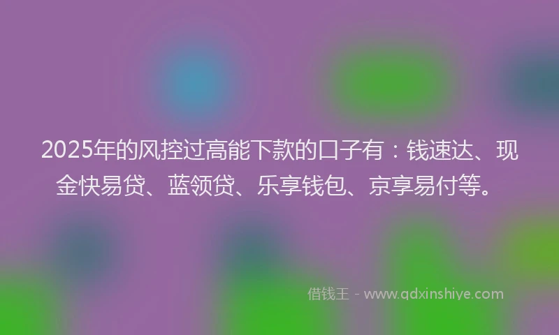 2025年的风控过高能下款的口子有：钱速达、现金快易贷、蓝领贷、乐享钱包、京享易付等。