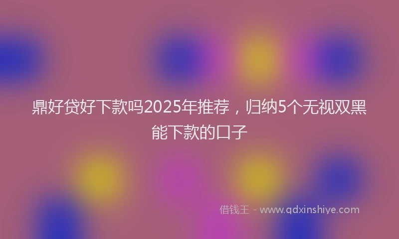 鼎好贷好下款吗2025年推荐，归纳5个无视双黑能下款的口子