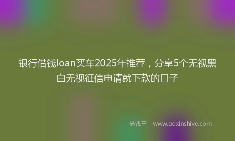 银行借钱loan买车2025年推荐，分享5个无视黑白无视征信申请就下款的口子