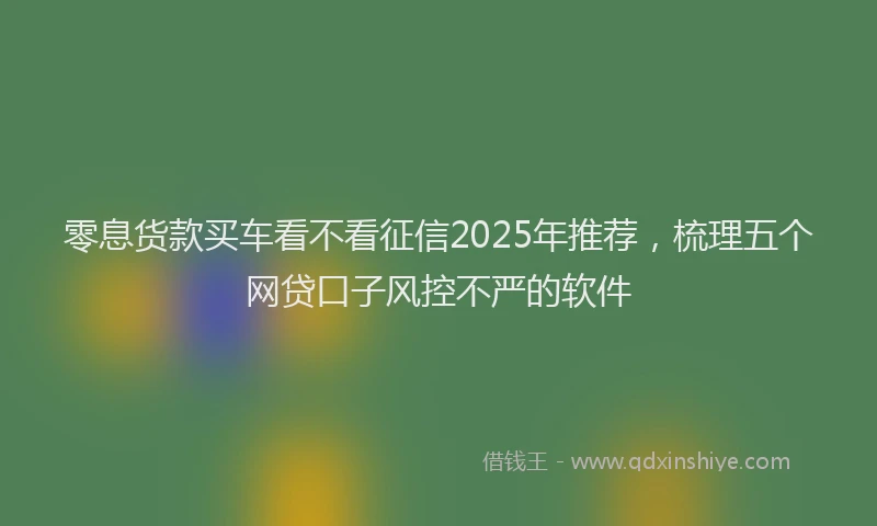 零息货款买车看不看征信2025年推荐，梳理五个网贷口子风控不严的软件