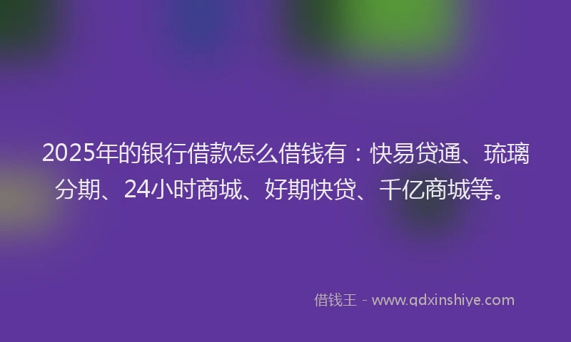 2025年的银行借款怎么借钱有：快易贷通、琉璃分期、24小时商城、好期快贷、千亿商城等。