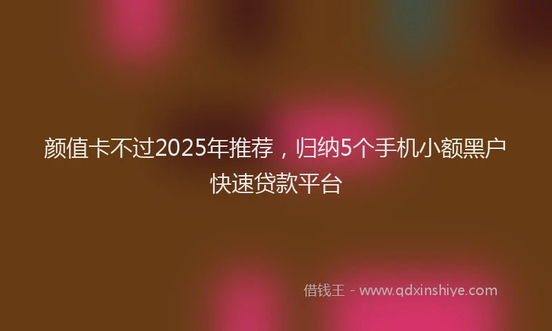 颜值卡不过2025年推荐，归纳5个手机小额黑户快速贷款平台