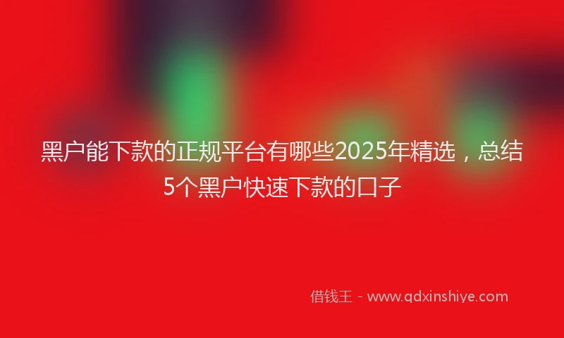 黑户能下款的正规平台有哪些2025年精选，总结5个黑户快速下款的口子