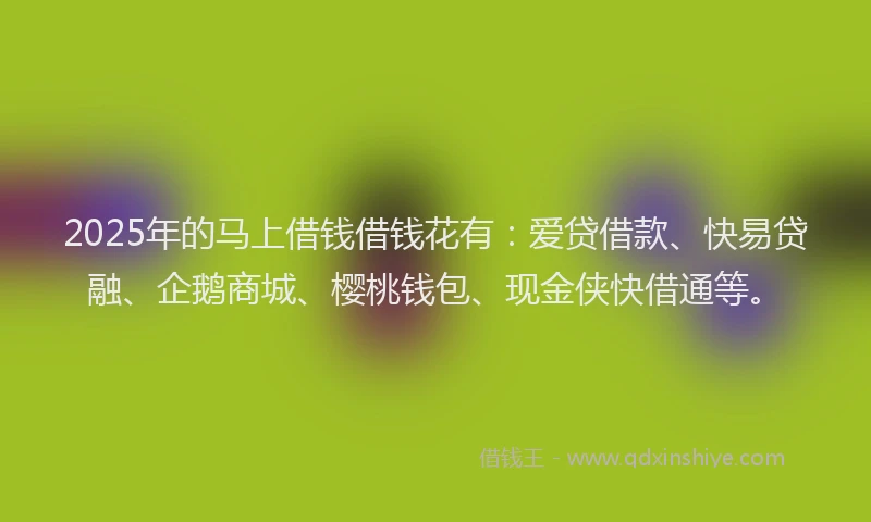 2025年的马上借钱借钱花有：爱贷借款、快易贷融、企鹅商城、樱桃钱包、现金侠快借通等。