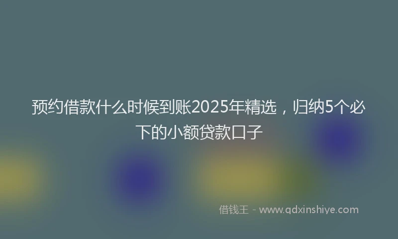 预约借款什么时候到账2025年精选，归纳5个必下的小额贷款口子