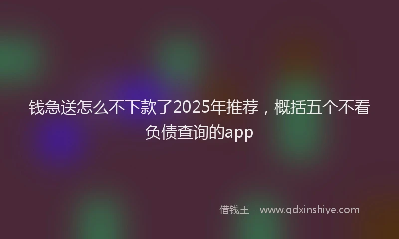 钱急送怎么不下款了2025年推荐，概括五个不看负债查询的app