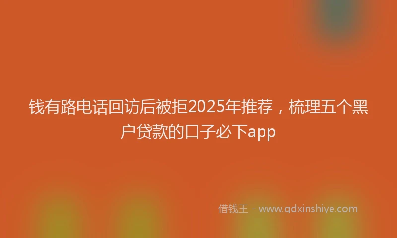 钱有路电话回访后被拒2025年推荐，梳理五个黑户贷款的口子必下app
