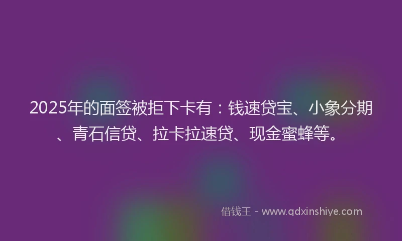 2025年的面签被拒下卡有：钱速贷宝、小象分期、青石信贷、拉卡拉速贷、现金蜜蜂等。