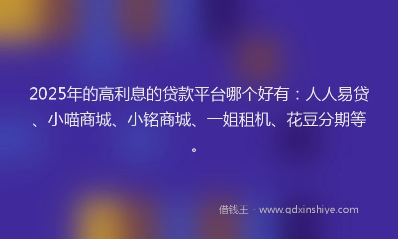 2025年的高利息的贷款平台哪个好有：人人易贷、小喵商城、小铭商城、一姐租机、花豆分期等。