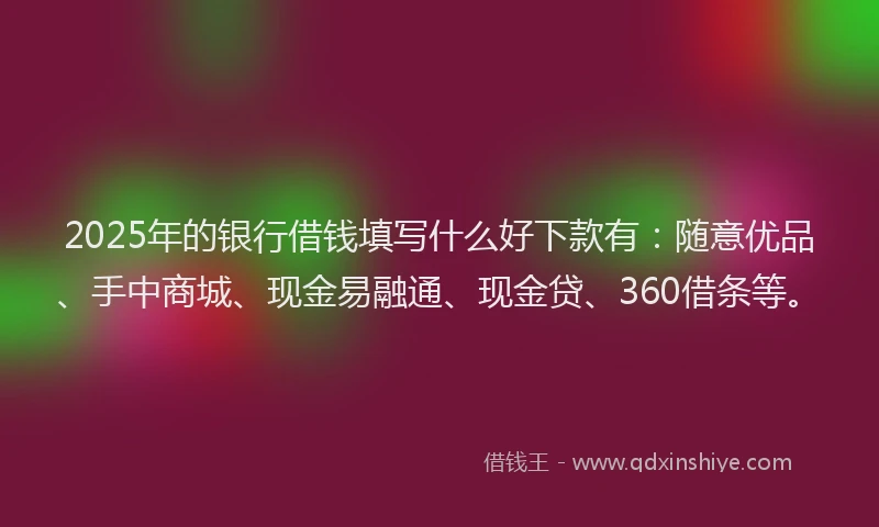 2025年的银行借钱填写什么好下款有：随意优品、手中商城、现金易融通、现金贷、360借条等。
