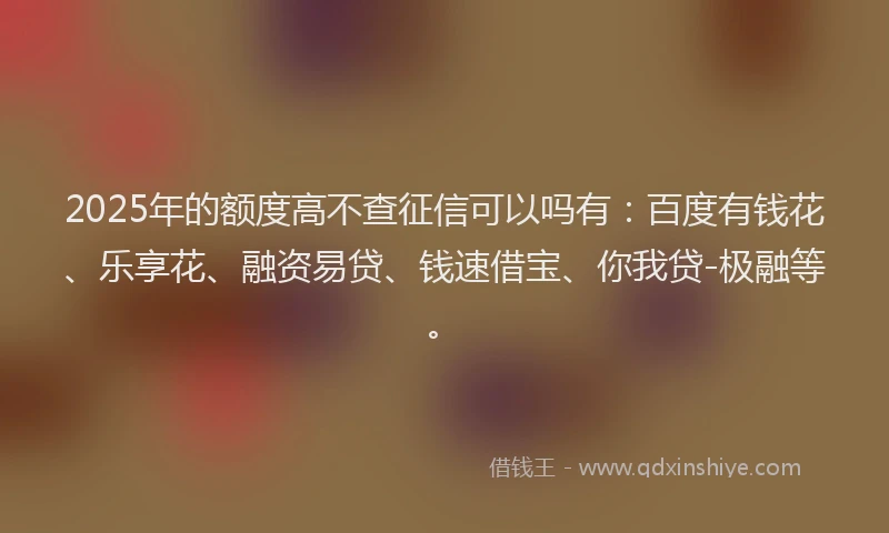 2025年的额度高不查征信可以吗有：百度有钱花、乐享花、融资易贷、钱速借宝、你我贷-极融等。