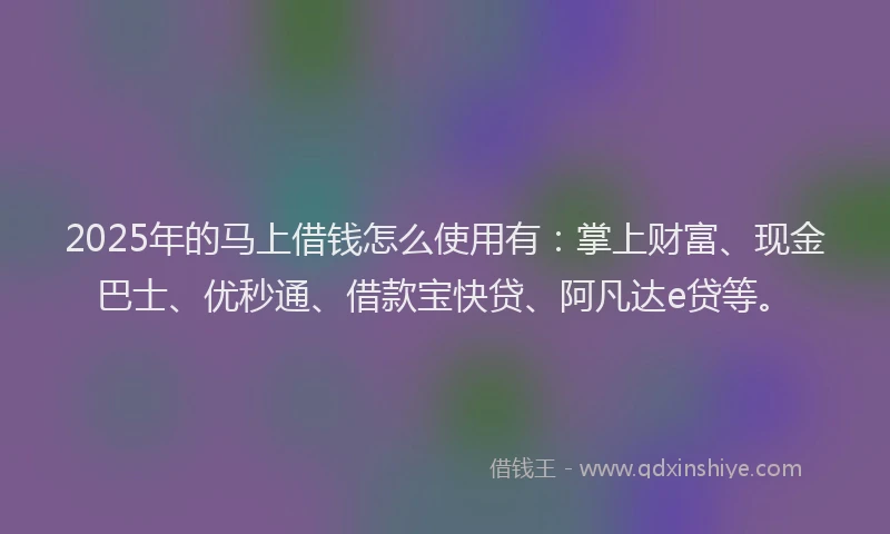 2025年的马上借钱怎么使用有：掌上财富、现金巴士、优秒通、借款宝快贷、阿凡达e贷等。
