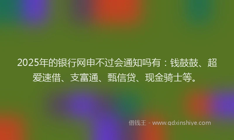 2025年的银行网申不过会通知吗有：钱鼓鼓、超爱速借、支富通、甄信贷、现金骑士等。