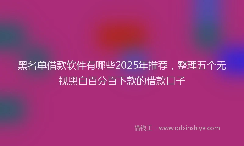 黑名单借款软件有哪些2025年推荐，整理五个无视黑白百分百下款的借款口子