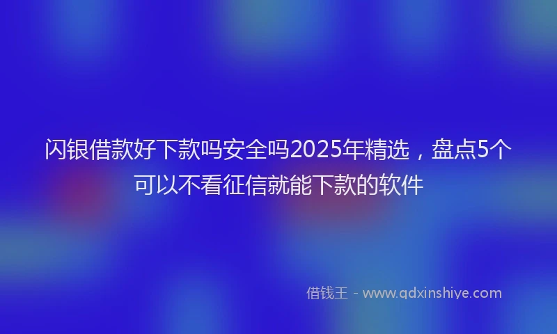 闪银借款好下款吗安全吗2025年精选，盘点5个可以不看征信就能下款的软件