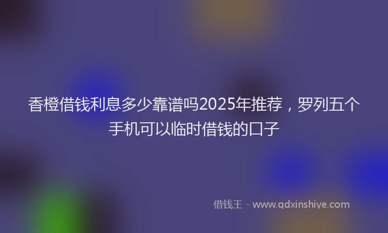 香橙借钱利息多少靠谱吗2025年推荐，罗列五个手机可以临时借钱的口子