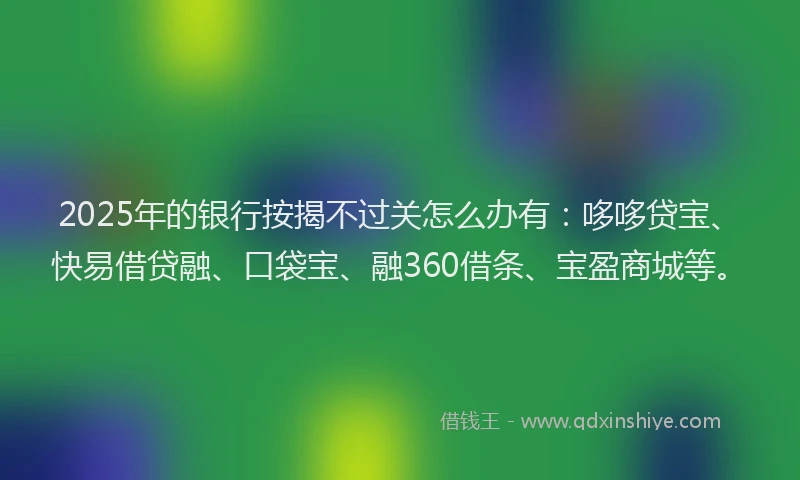 2025年的银行按揭不过关怎么办有：哆哆贷宝、快易借贷融、口袋宝、融360借条、宝盈商城等。