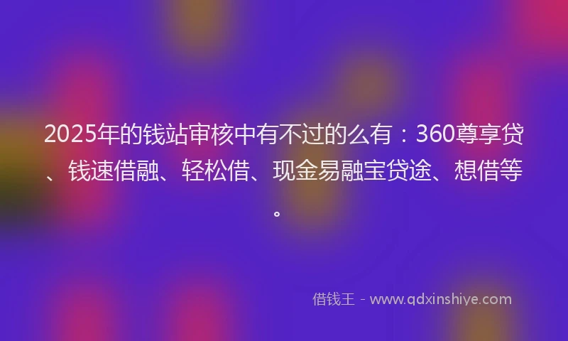 2025年的钱站审核中有不过的么有：360尊享贷、钱速借融、轻松借、现金易融宝贷途、想借等。