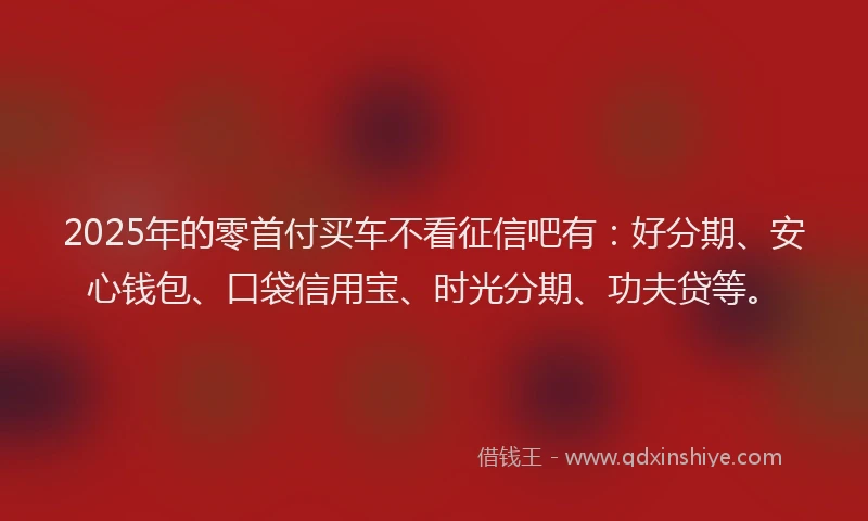 2025年的零首付买车不看征信吧有：好分期、安心钱包、口袋信用宝、时光分期、功夫贷等。