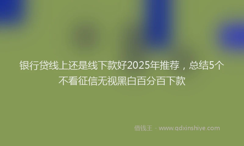 银行贷线上还是线下款好2025年推荐，总结5个不看征信无视黑白百分百下款