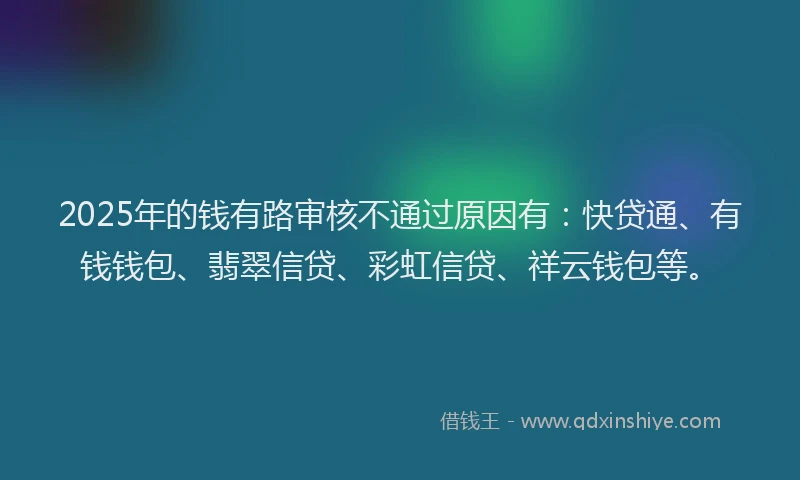 2025年的钱有路审核不通过原因有：快贷通、有钱钱包、翡翠信贷、彩虹信贷、祥云钱包等。