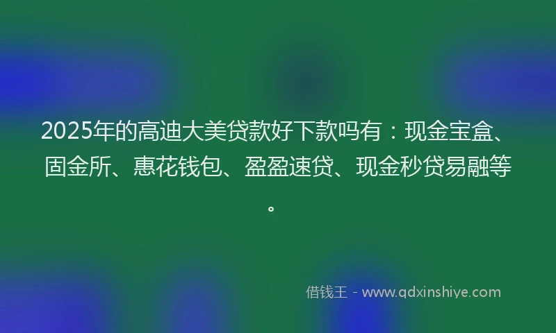 2025年的高迪大美贷款好下款吗有：现金宝盒、固金所、惠花钱包、盈盈速贷、现金秒贷易融等。