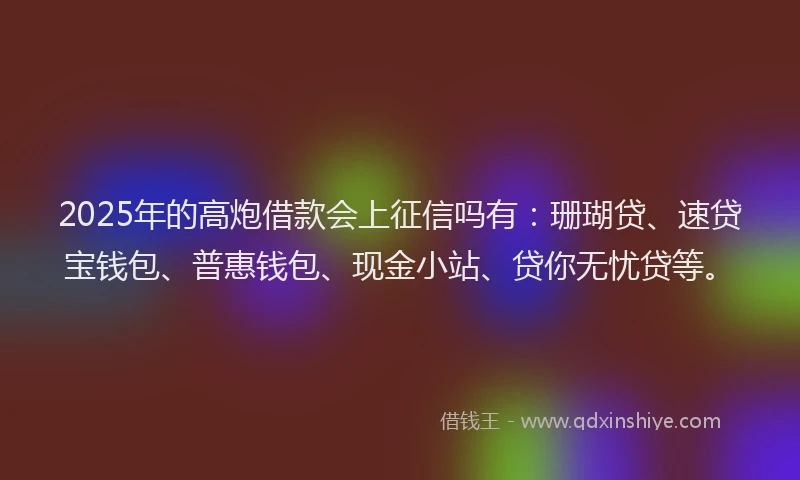 2025年的高炮借款会上征信吗有：珊瑚贷、速贷宝钱包、普惠钱包、现金小站、贷你无忧贷等。