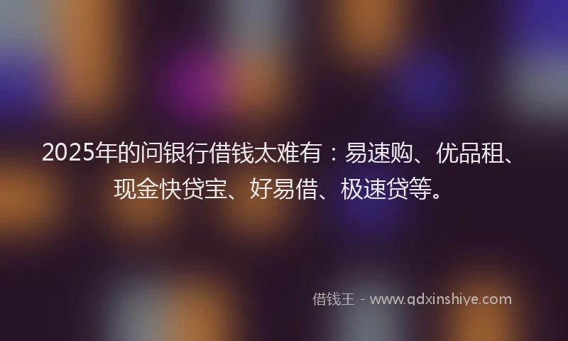 2025年的问银行借钱太难有：易速购、优品租、现金快贷宝、好易借、极速贷等。
