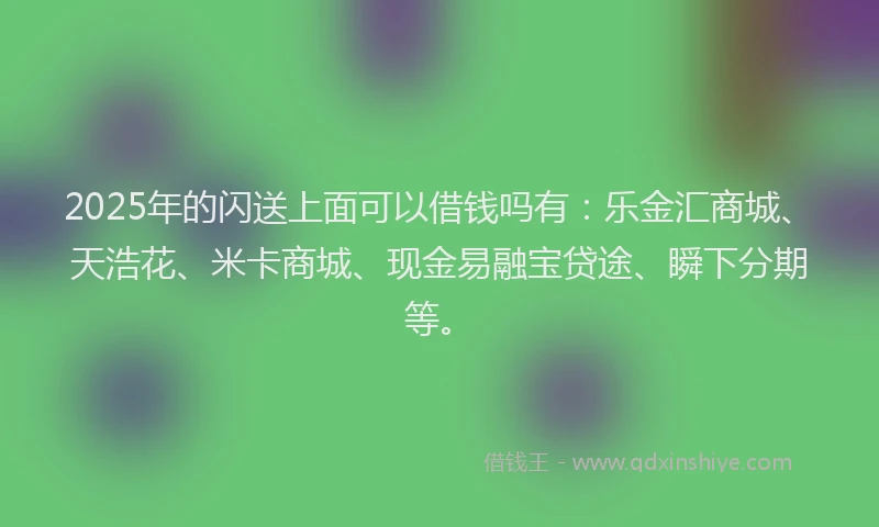 2025年的闪送上面可以借钱吗有：乐金汇商城、天浩花、米卡商城、现金易融宝贷途、瞬下分期等。