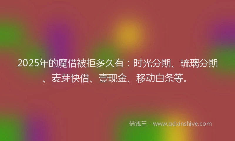 2025年的魔借被拒多久有：时光分期、琉璃分期、麦芽快借、壹现金、移动白条等。