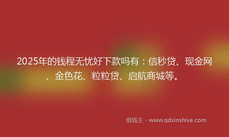 2025年的钱程无忧好下款吗有：信秒贷、现金网、金色花、粒粒贷、启航商城等。