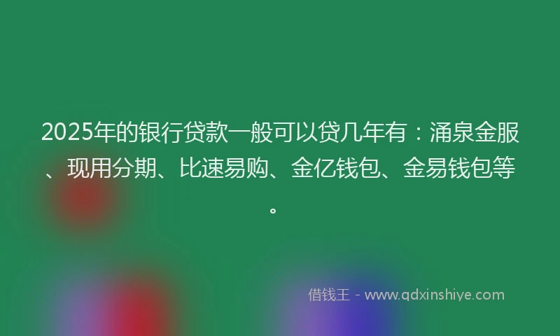 2025年的银行贷款一般可以贷几年有：涌泉金服、现用分期、比速易购、金亿钱包、金易钱包等。
