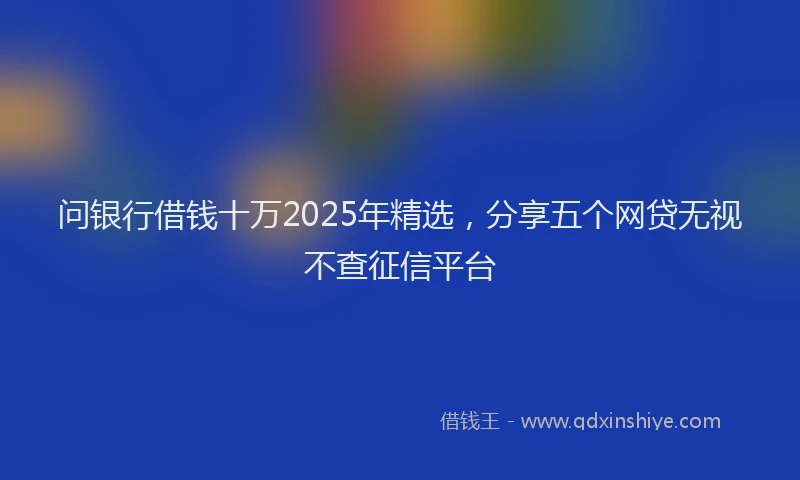 问银行借钱十万2025年精选，分享五个网贷无视不查征信平台