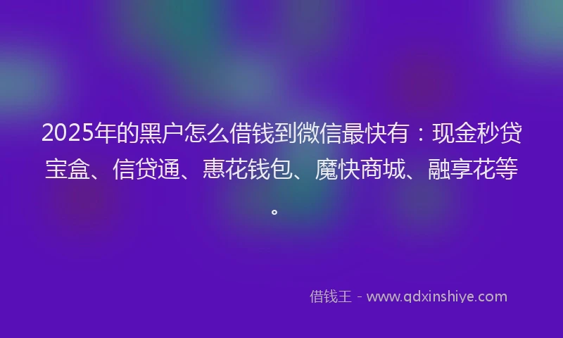 2025年的黑户怎么借钱到微信最快有：现金秒贷宝盒、信贷通、惠花钱包、魔快商城、融享花等。