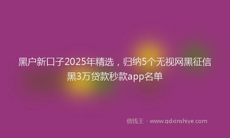 黑户新口子2025年精选，归纳5个无视网黑征信黑3万贷款秒款app名单