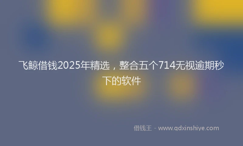 飞鲸借钱2025年精选，整合五个714无视逾期秒下的软件