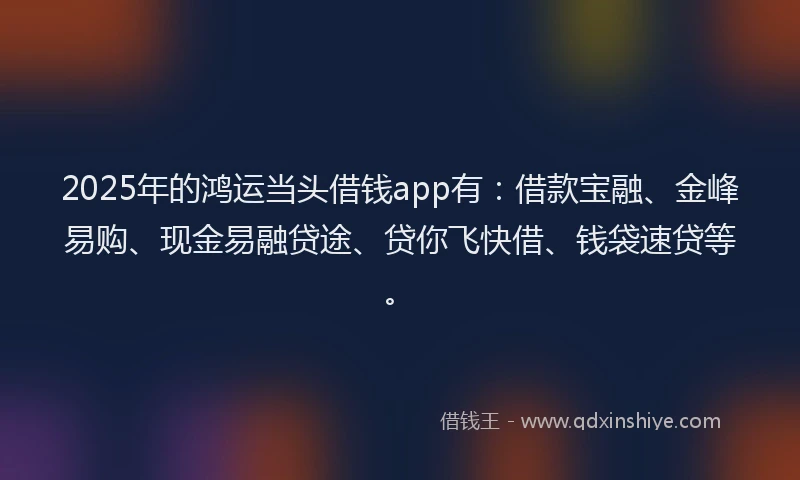 2025年的鸿运当头借钱app有：借款宝融、金峰易购、现金易融贷途、贷你飞快借、钱袋速贷等。