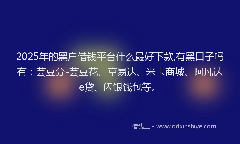 2025年的黑户借钱平台什么最好下款,有黑口子吗有：芸豆分-芸豆花、享易达、米卡商城、阿凡达e贷、闪银钱包等。
