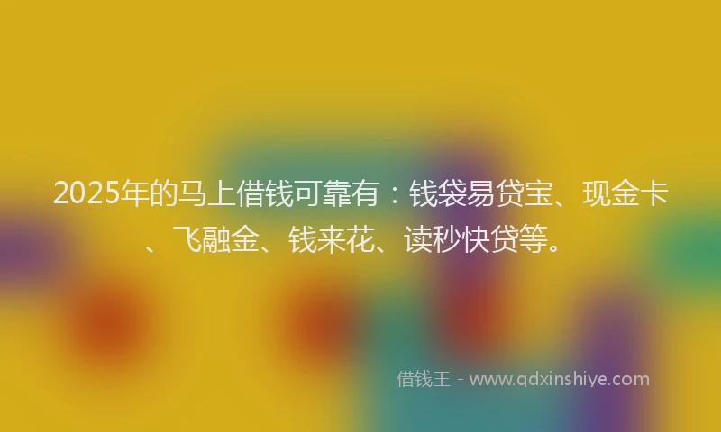 2025年的马上借钱可靠有：钱袋易贷宝、现金卡、飞融金、钱来花、读秒快贷等。