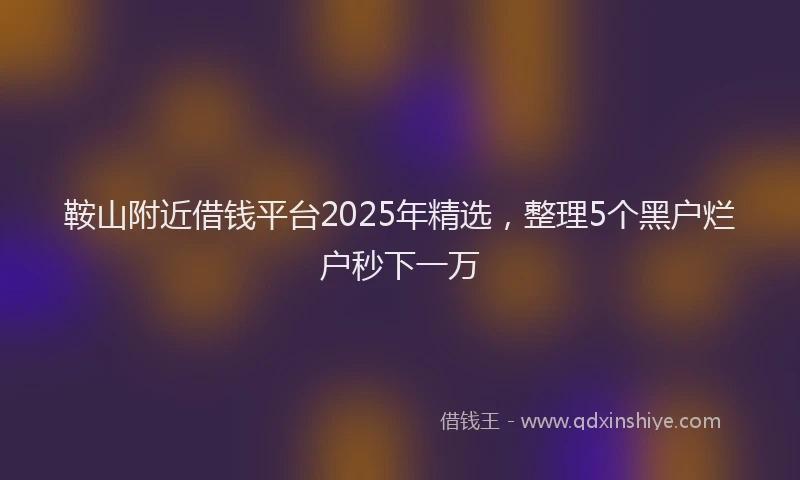 鞍山附近借钱平台2025年精选，整理5个黑户烂户秒下一万