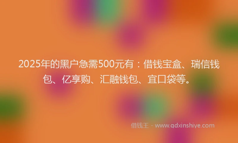 2025年的黑户急需500元有：借钱宝盒、瑞信钱包、亿享购、汇融钱包、宜口袋等。