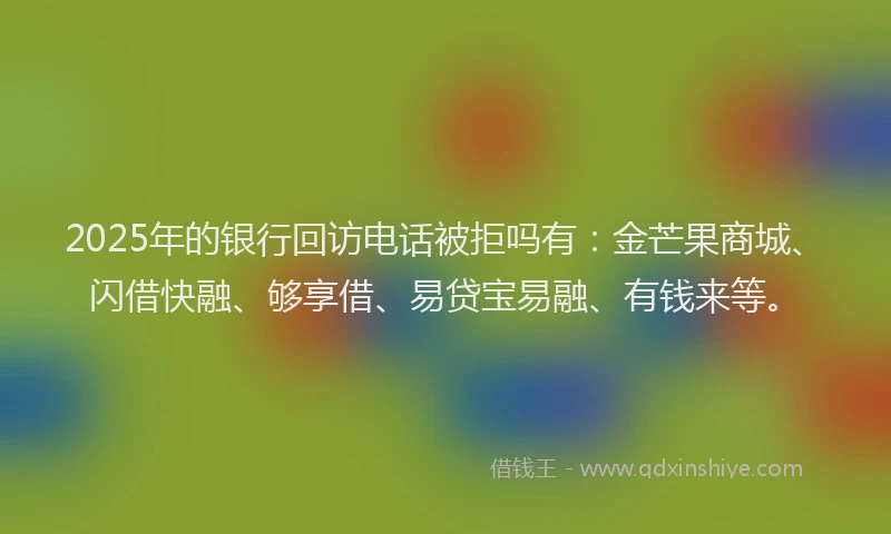 2025年的银行回访电话被拒吗有：金芒果商城、闪借快融、够享借、易贷宝易融、有钱来等。