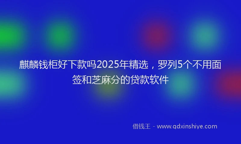 麒麟钱柜好下款吗2025年精选，罗列5个不用面签和芝麻分的贷款软件