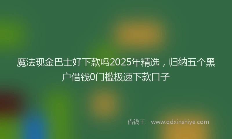 魔法现金巴士好下款吗2025年精选，归纳五个黑户借钱0门槛极速下款口子